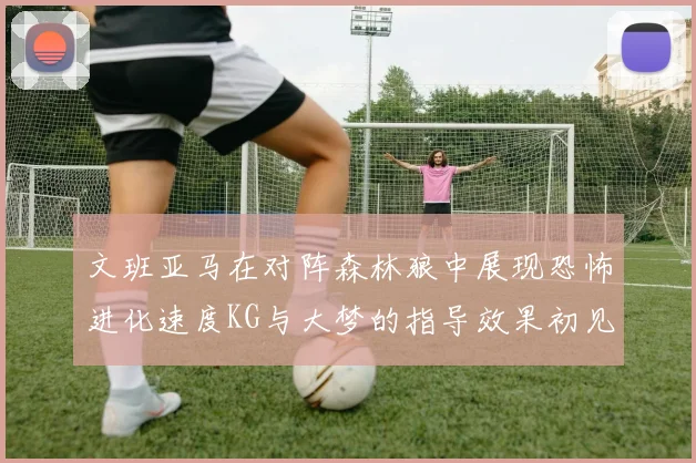 文班亚马在对阵森林狼中展现恐怖进化速度KG与大梦的指导效果初见成效