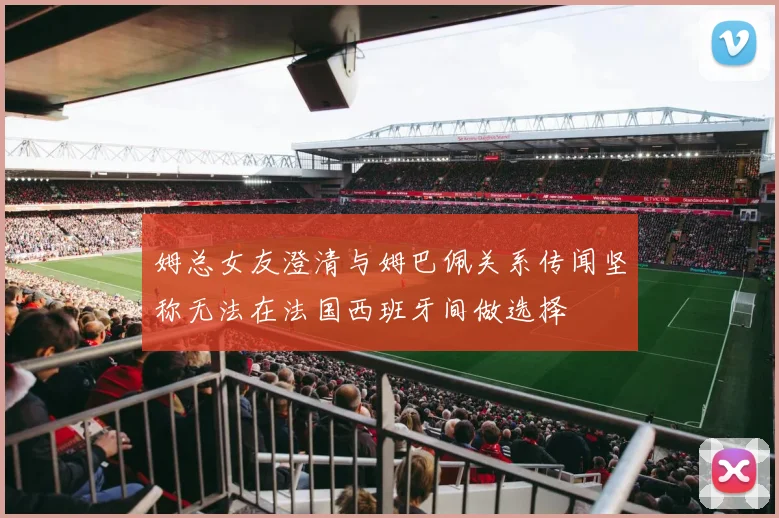 姆总女友澄清与姆巴佩关系传闻坚称无法在法国西班牙间做选择
