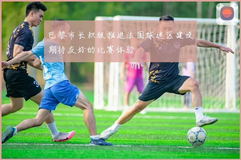 巴黎市长积极推进法国球迷区建设期待友好的比赛体验