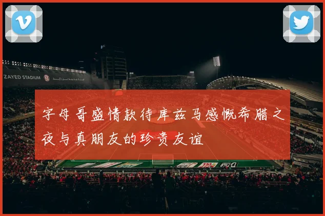 字母哥盛情款待库兹马感慨希腊之夜与真朋友的珍贵友谊