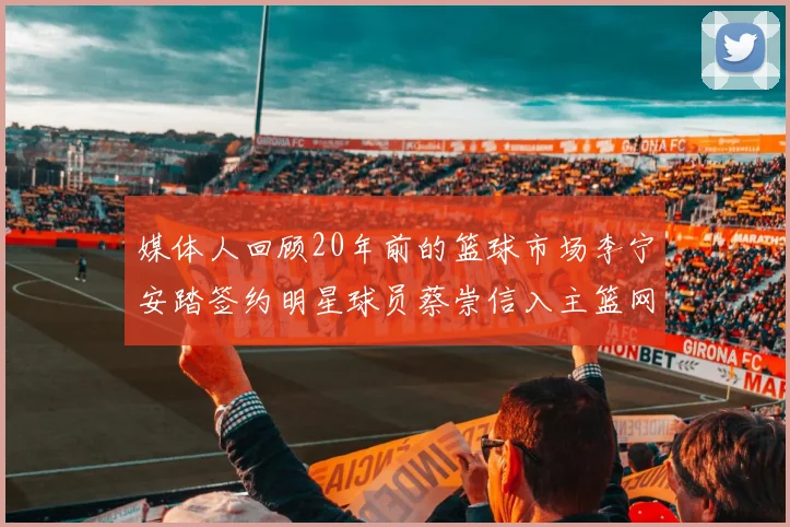 媒体人回顾20年前的篮球市场李宁安踏签约明星球员蔡崇信入主篮网的时代变迁