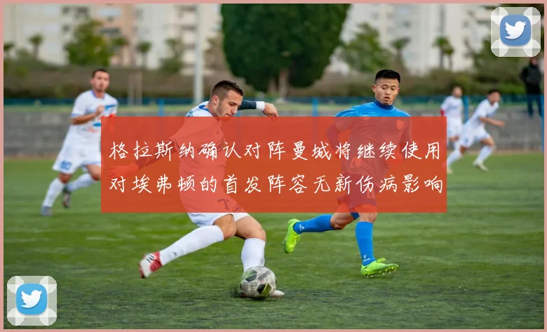 格拉斯纳确认对阵曼城将继续使用对埃弗顿的首发阵容无新伤病影响