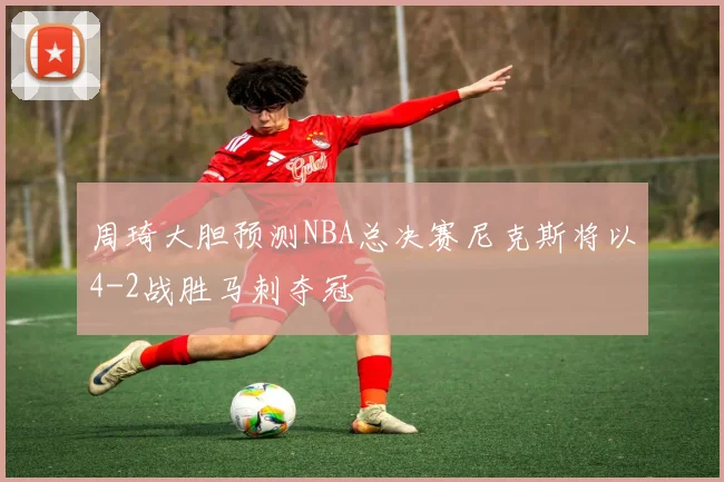 周琦大胆预测NBA总决赛尼克斯将以4-2战胜马刺夺冠