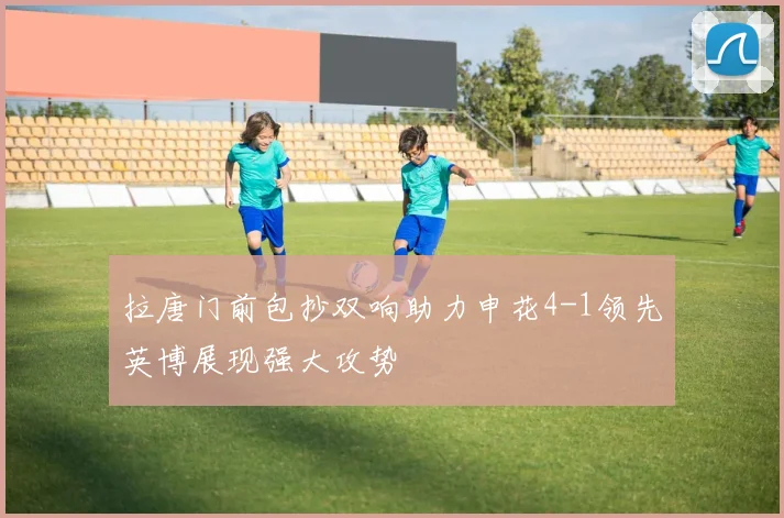 拉唐门前包抄双响助力申花4-1领先英博展现强大攻势