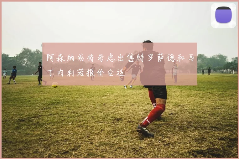 阿森纳或将考虑出售特罗萨德和马丁内利若报价合适