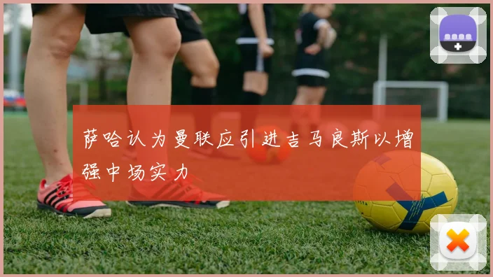 萨哈认为曼联应引进吉马良斯以增强中场实力