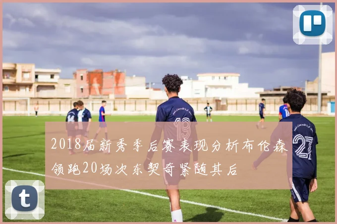 2018届新秀季后赛表现分析布伦森领跑20场次东契奇紧随其后